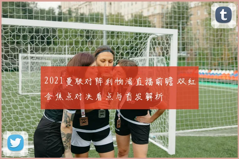 2021曼联对阵利物浦直播前瞻 双红会焦点对决看点与首发解析