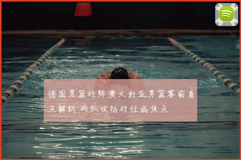 德国男篮对阵澳大利亚男篮赛前看点解析 两队攻防对位成焦点