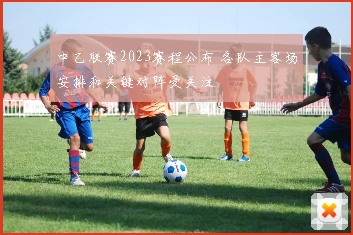 中乙联赛2023赛程公布 各队主客场安排和关键对阵受关注