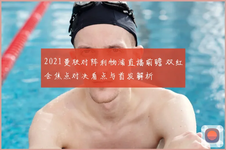 2021曼联对阵利物浦直播前瞻 双红会焦点对决看点与首发解析