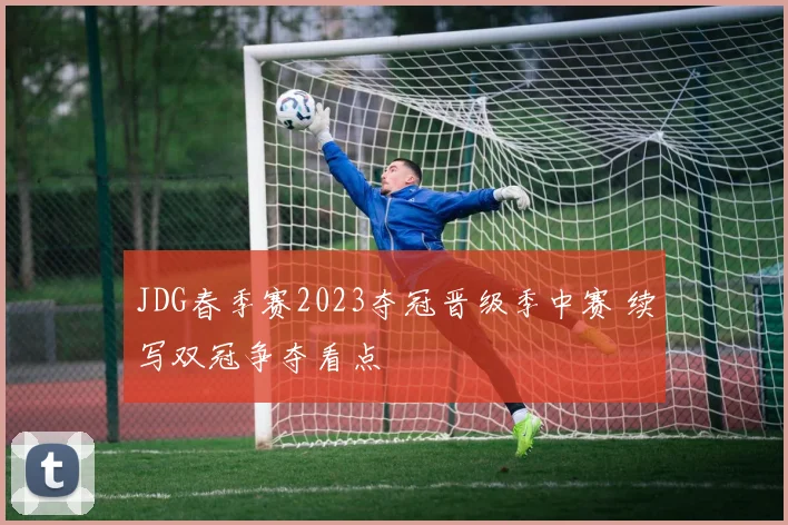 JDG春季赛2023夺冠晋级季中赛 续写双冠争夺看点