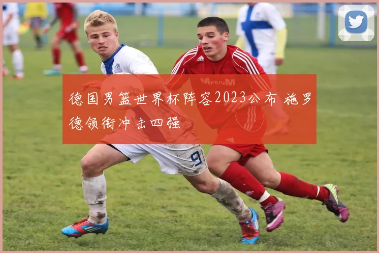 德国男篮世界杯阵容2023公布 施罗德领衔冲击四强
