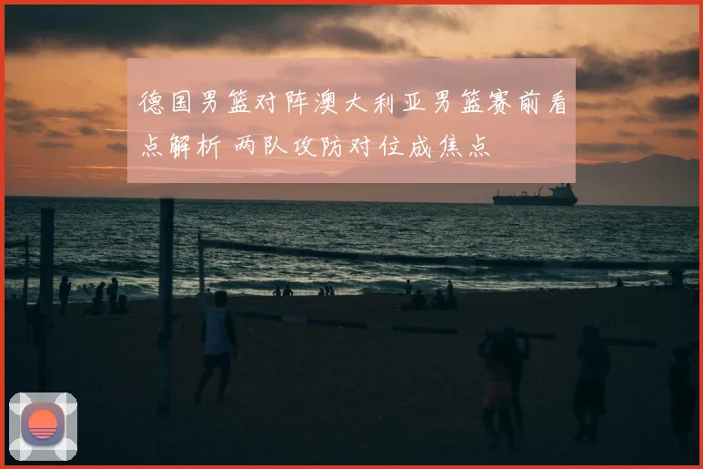 德国男篮对阵澳大利亚男篮赛前看点解析 两队攻防对位成焦点